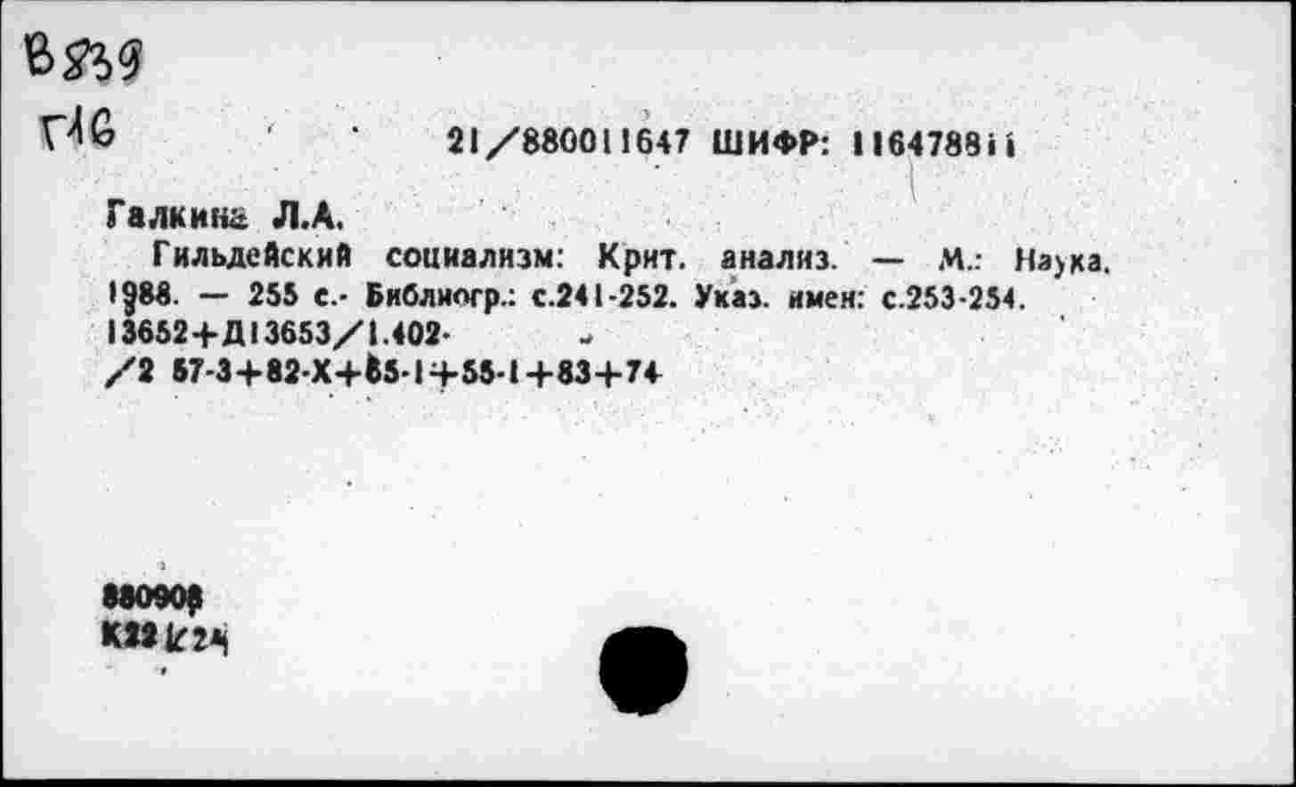 ﻿ъ&я
'	21/880011647 ШИФР: 11647881•
Галкина Л.А.
Гильдейский социализм: Крит, анализ. — М..- На>ка.
• ?88. — 255 е.- Бнблиогр.: с.241-252. Указ, имен: с.253-254. 13652+Д13653/1.402-
/2 67-3+82-Х+Ь-1Ч-55-1+83+74
88090(1 КПк24